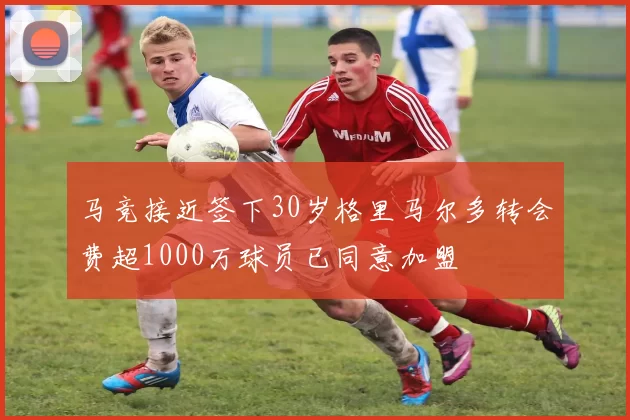 马竞接近签下30岁格里马尔多转会费超1000万球员已同意加盟