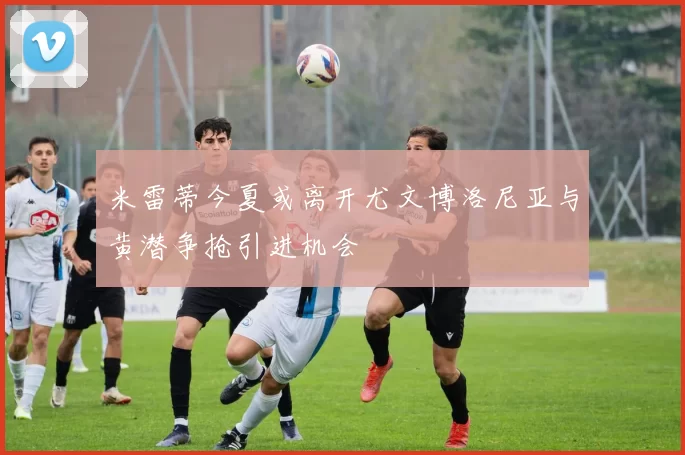 米雷蒂今夏或离开尤文博洛尼亚与黄潜争抢引进机会