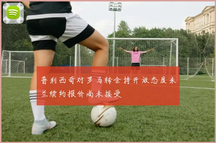 普利西奇对罗马转会持开放态度米兰续约报价尚未接受